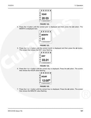 10-2014 5. Operation
FIGURE 122.
4. Press the + button until the correct year is displayed and then press the ok button. The
MONTH is displayed next.
FIGURE 123.
5. Press the + or − button until the correct month is displayed and then press the ok button.
The screen then shows the DAY value flashing.
FIGURE 124.
6. Press the + or − button until the correct day is displayed. Press the ok button. The screen
then shows the HOUR value flashing.
FIGURE 125.
7. Press the + or − button until the correct hour is displayed. Press the ok button. The screen
then shows the MINUTE value flashing.
0914-0100 (Issue 16) 107
 