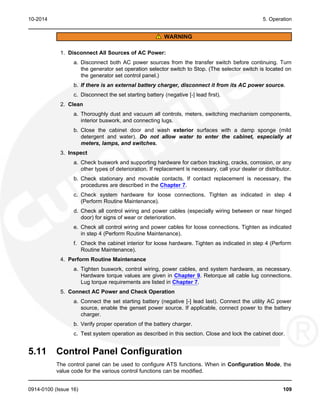 10-2014 5. Operation
WARNING
1. Disconnect All Sources of AC Power:
a. Disconnect both AC power sources from the transfer switch before continuing. Turn
the generator set operation selector switch to Stop. (The selector switch is located on
the generator set control panel.)
b. If there is an external battery charger, disconnect it from its AC power source.
c. Disconnect the set starting battery (negative [-] lead first).
2. Clean
a. Thoroughly dust and vacuum all controls, meters, switching mechanism components,
interior buswork, and connecting lugs.
b. Close the cabinet door and wash exterior surfaces with a damp sponge (mild
detergent and water). Do not allow water to enter the cabinet, especially at
meters, lamps, and switches.
3. Inspect
a. Check buswork and supporting hardware for carbon tracking, cracks, corrosion, or any
other types of deterioration. If replacement is necessary, call your dealer or distributor.
b. Check stationary and movable contacts. If contact replacement is necessary, the
procedures are described in the Chapter 7.
c. Check system hardware for loose connections. Tighten as indicated in step 4
(Perform Routine Maintenance).
d. Check all control wiring and power cables (especially wiring between or near hinged
door) for signs of wear or deterioration.
e. Check all control wiring and power cables for loose connections. Tighten as indicated
in step 4 (Perform Routine Maintenance).
f. Check the cabinet interior for loose hardware. Tighten as indicated in step 4 (Perform
Routine Maintenance).
4. Perform Routine Maintenance
a. Tighten buswork, control wiring, power cables, and system hardware, as necessary.
Hardware torque values are given in Chapter 9. Retorque all cable lug connections.
Lug torque requirements are listed in Chapter 7.
5. Connect AC Power and Check Operation
a. Connect the set starting battery (negative [-] lead last). Connect the utility AC power
source, enable the genset power source. If applicable, connect power to the battery
charger.
b. Verify proper operation of the battery charger.
c. Test system operation as described in this section. Close and lock the cabinet door.
5.11 Control Panel Configuration
The control panel can be used to configure ATS functions. When in Configuration Mode, the
value code for the various control functions can be modified.
0914-0100 (Issue 16) 109
 