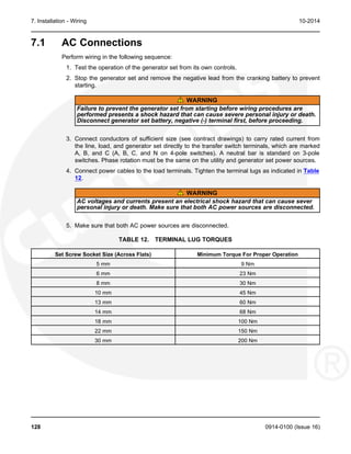 7. Installation - Wiring 10-2014
7.1 AC Connections
Perform wiring in the following sequence:
1. Test the operation of the generator set from its own controls.
2. Stop the generator set and remove the negative lead from the cranking battery to prevent
starting.
WARNING
Failure to prevent the generator set from starting before wiring procedures are
performed presents a shock hazard that can cause severe personal injury or death.
Disconnect generator set battery, negative (-) terminal first, before proceeding.
3. Connect conductors of sufficient size (see contract drawings) to carry rated current from
the line, load, and generator set directly to the transfer switch terminals, which are marked
A, B, and C (A, B, C, and N on 4-pole switches). A neutral bar is standard on 3-pole
switches. Phase rotation must be the same on the utility and generator set power sources.
4. Connect power cables to the load terminals. Tighten the terminal lugs as indicated in Table
12.
WARNING
AC voltages and currents present an electrical shock hazard that can cause sever
personal injury or death. Make sure that both AC power sources are disconnected.
5. Make sure that both AC power sources are disconnected.
TABLE 12. TERMINAL LUG TORQUES
Set Screw Socket Size (Across Flats) Minimum Torque For Proper Operation
5 mm 9 Nm
6 mm 23 Nm
8 mm 30 Nm
10 mm 45 Nm
13 mm 60 Nm
14 mm 68 Nm
18 mm 100 Nm
22 mm 150 Nm
30 mm 200 Nm
128 0914-0100 (Issue 16)
 