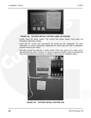 7. Installation - Wiring 10-2014
FIGURE 149. FACTORY DEFAULT SETTING LABEL ON CONTROL
• Double check the phase rotation. The Normal side phase rotation must match the
Emergency side phase rotation.
• Verify that the remote start connections are correct for your application. For more
information on jumper replacement, determine the control type and refer to information
provided earlier in this section.
• Manually operate the Automatic Transfer Switch (ATS) with power off to make sure it
operates smoothly, with no binding. If it does not operate smoothly, check for damage that
may have occurred during shipping or installation. Also check for installation debris.
FIGURE 150. FACTORY DEFAULT SETTING TAG
144 0914-0100 (Issue 16)
 