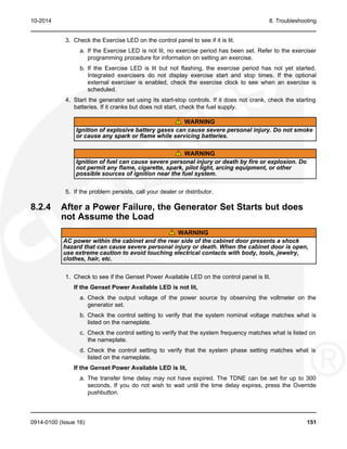 10-2014 8. Troubleshooting
3. Check the Exercise LED on the control panel to see if it is lit.
a. If the Exercise LED is not lit, no exercise period has been set. Refer to the exerciser
programming procedure for information on setting an exercise.
b. If the Exercise LED is lit but not flashing, the exercise period has not yet started.
Integrated exercisers do not display exercise start and stop times. If the optional
external exerciser is enabled, check the exercise clock to see when an exercise is
scheduled.
4. Start the generator set using its start-stop controls. If it does not crank, check the starting
batteries. If it cranks but does not start, check the fuel supply.
WARNING
Ignition of explosive battery gases can cause severe personal injury. Do not smoke
or cause any spark or flame while servicing batteries.
WARNING
Ignition of fuel can cause severe personal injury or death by fire or explosion. Do
not permit any flame, cigarette, spark, pilot light, arcing equipment, or other
possible sources of ignition near the fuel system.
5. If the problem persists, call your dealer or distributor.
8.2.4 After a Power Failure, the Generator Set Starts but does
not Assume the Load
WARNING
AC power within the cabinet and the rear side of the cabinet door presents a shock
hazard that can cause severe personal injury or death. When the cabinet door is open,
use extreme caution to avoid touching electrical contacts with body, tools, jewelry,
clothes, hair, etc.
1. Check to see if the Genset Power Available LED on the control panel is lit.
If the Genset Power Available LED is not lit,
a. Check the output voltage of the power source by observing the voltmeter on the
generator set.
b. Check the control setting to verify that the system nominal voltage matches what is
listed on the nameplate.
c. Check the control setting to verify that the system frequency matches what is listed on
the nameplate.
d. Check the control setting to verify that the system phase setting matches what is
listed on the nameplate.
If the Genset Power Available LED is lit,
a. The transfer time delay may not have expired. The TDNE can be set for up to 300
seconds. If you do not wish to wait until the time delay expires, press the Override
pushbutton.
0914-0100 (Issue 16) 151
 