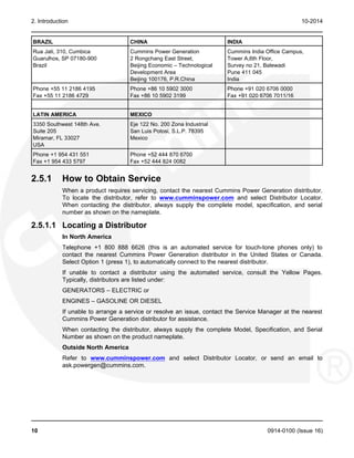 2. Introduction 10-2014
BRAZIL CHINA INDIA
Rua Jati, 310, Cumbica Cummins Power Generation Cummins India Office Campus,
Guarulhos, SP 07180-900 2 Rongchang East Street, Tower A,6th Floor,
Brazil Beijing Economic – Technological Survey no 21, Balewadi
Development Area Pune 411 045
Beijing 100176, P.R.China India
Phone +55 11 2186 4195 Phone +86 10 5902 3000 Phone +91 020 6706 0000
Fax +55 11 2186 4729 Fax +86 10 5902 3199 Fax +91 020 6706 7011/16
LATIN AMERICA MEXICO
3350 Southwest 148th Ave. Eje 122 No. 200 Zona Industrial
Suite 205 San Luis Potosi, S.L.P. 78395
Miramar, FL 33027 Mexico
USA
Phone +1 954 431 551 Phone +52 444 870 6700
Fax +1 954 433 5797 Fax +52 444 824 0082
2.5.1 How to Obtain Service
When a product requires servicing, contact the nearest Cummins Power Generation distributor.
To locate the distributor, refer to www.cumminspower.com and select Distributor Locator.
When contacting the distributor, always supply the complete model, specification, and serial
number as shown on the nameplate.
2.5.1.1 Locating a Distributor
In North America
Telephone +1 800 888 6626 (this is an automated service for touch-tone phones only) to
contact the nearest Cummins Power Generation distributor in the United States or Canada.
Select Option 1 (press 1), to automatically connect to the nearest distributor.
If unable to contact a distributor using the automated service, consult the Yellow Pages.
Typically, distributors are listed under:
GENERATORS – ELECTRIC or
ENGINES – GASOLINE OR DIESEL
If unable to arrange a service or resolve an issue, contact the Service Manager at the nearest
Cummins Power Generation distributor for assistance.
When contacting the distributor, always supply the complete Model, Specification, and Serial
Number as shown on the product nameplate.
Outside North America
Refer to www.cumminspower.com and select Distributor Locator, or send an email to
ask.powergen@cummins.com.
10 0914-0100 (Issue 16)
 