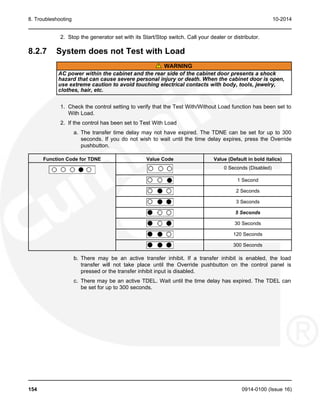 8. Troubleshooting 10-2014
2. Stop the generator set with its Start/Stop switch. Call your dealer or distributor.
8.2.7 System does not Test with Load
WARNING
AC power within the cabinet and the rear side of the cabinet door presents a shock
hazard that can cause severe personal injury or death. When the cabinet door is open,
use extreme caution to avoid touching electrical contacts with body, tools, jewelry,
clothes, hair, etc.
1. Check the control setting to verify that the Test With/Without Load function has been set to
With Load.
2. If the control has been set to Test With Load
a. The transfer time delay may not have expired. The TDNE can be set for up to 300
seconds. If you do not wish to wait until the time delay expires, press the Override
pushbutton.
Function Code for TDNE Value Code Value (Default in bold italics)
0 Seconds (Disabled)
1 Second
2 Seconds
3 Seconds
5 Seconds
30 Seconds
120 Seconds
300 Seconds
b. There may be an active transfer inhibit. If a transfer inhibit is enabled, the load
transfer will not take place until the Override pushbutton on the control panel is
pressed or the transfer inhibit input is disabled.
c. There may be an active TDEL. Wait until the time delay has expired. The TDEL can
be set for up to 300 seconds.
154 0914-0100 (Issue 16)
 