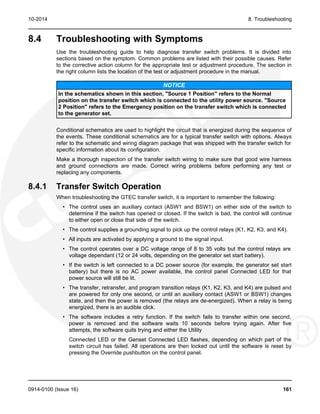 10-2014 8. Troubleshooting
8.4 Troubleshooting with Symptoms
Use the troubleshooting guide to help diagnose transfer switch problems. It is divided into
sections based on the symptom. Common problems are listed with their possible causes. Refer
to the corrective action column for the appropriate test or adjustment procedure. The section in
the right column lists the location of the test or adjustment procedure in the manual.
NOTICE
In the schematics shown in this section, "Source 1 Position" refers to the Normal
position on the transfer switch which is connected to the utility power source. "Source
2 Position" refers to the Emergency position on the transfer switch which is connected
to the generator set.
Conditional schematics are used to highlight the circuit that is energized during the sequence of
the events. These conditional schematics are for a typical transfer switch with options. Always
refer to the schematic and wiring diagram package that was shipped with the transfer switch for
specific information about its configuration.
Make a thorough inspection of the transfer switch wiring to make sure that good wire harness
and ground connections are made. Correct wiring problems before performing any test or
replacing any components.
8.4.1 Transfer Switch Operation
When troubleshooting the GTEC transfer switch, it is important to remember the following:
• The control uses an auxiliary contact (ASW1 and BSW1) on either side of the switch to
determine if the switch has opened or closed. If the switch is bad, the control will continue
to either open or close that side of the switch.
• The control supplies a grounding signal to pick up the control relays (K1, K2, K3, and K4).
• All inputs are activated by applying a ground to the signal input.
• The control operates over a DC voltage range of 8 to 35 volts but the control relays are
voltage dependant (12 or 24 volts, depending on the generator set start battery).
• If the switch is left connected to a DC power source (for example, the generator set start
battery) but there is no AC power available, the control panel Connected LED for that
power source will still be lit.
• The transfer, retransfer, and program transition relays (K1, K2, K3, and K4) are pulsed and
are powered for only one second, or until an auxiliary contact (ASW1 or BSW1) changes
state, and then the power is removed (the relays are de-energized). When a relay is being
energized, there is an audible click.
• The software includes a retry function. If the switch fails to transfer within one second,
power is removed and the software waits 10 seconds before trying again. After five
attempts, the software quits trying and either the Utility
Connected LED or the Genset Connected LED flashes, depending on which part of the
switch circuit has failed. All operations are then locked out until the software is reset by
pressing the Override pushbutton on the control panel.
0914-0100 (Issue 16) 161
 