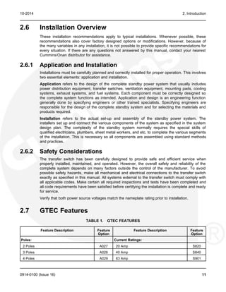 10-2014 2. Introduction
2.6 Installation Overview
These installation recommendations apply to typical installations. Whenever possible, these
recommendations also cover factory designed options or modifications. However, because of
the many variables in any installation, it is not possible to provide specific recommendations for
every situation. If there are any questions not answered by this manual, contact your nearest
Cummins/Onan distributor for assistance.
2.6.1 Application and Installation
Installations must be carefully planned and correctly installed for proper operation. This involves
two essential elements: application and installation.
Application refers to the design of the complete standby power system that usually includes
power distribution equipment, transfer switches, ventilation equipment, mounting pads, cooling
systems, exhaust systems, and fuel systems. Each component must be correctly designed so
the complete system functions as intended. Application and design is an engineering function
generally done by specifying engineers or other trained specialists. Specifying engineers are
responsible for the design of the complete standby system and for selecting the materials and
products required.
Installation refers to the actual set-up and assembly of the standby power system. The
installers set up and connect the various components of the system as specified in the system
design plan. The complexity of the standby system normally requires the special skills of
qualified electricians, plumbers, sheet metal workers, and etc. to complete the various segments
of the installation. This is necessary so all components are assembled using standard methods
and practices.
2.6.2 Safety Considerations
The transfer switch has been carefully designed to provide safe and efficient service when
properly installed, maintained, and operated. However, the overall safety and reliability of the
complete system depends on many factors outside the control of the manufacturer. To avoid
possible safety hazards, make all mechanical and electrical connections to the transfer switch
exactly as specified in this manual. All systems external to the transfer switch must comply with
all applicable codes. Make certain all required inspections and tests have been completed and
all code requirements have been satisfied before certifying the installation is complete and ready
for service.
Verify that both power source voltages match the nameplate rating prior to installation.
2.7 GTEC Features
TABLE 1. GTEC FEATURES
Feature Description Feature Feature Description Feature
Option Option
Poles: Current Ratings:
2 Poles A027 20 Amp S820
3 Poles A028 40 Amp S840
4 Poles A029 63 Amp S901
0914-0100 (Issue 16) 11
 