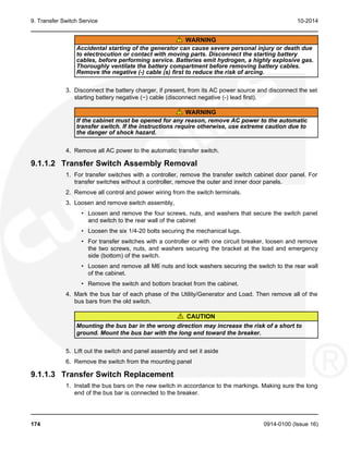 9. Transfer Switch Service 10-2014
WARNING
Accidental starting of the generator can cause severe personal injury or death due
to electrocution or contact with moving parts. Disconnect the starting battery
cables, before performing service. Batteries emit hydrogen, a highly explosive gas.
Thoroughly ventilate the battery compartment before removing battery cables.
Remove the negative (-) cable (s) first to reduce the risk of arcing.
3. Disconnect the battery charger, if present, from its AC power source and disconnect the set
starting battery negative (−) cable (disconnect negative (-) lead first).
WARNING
If the cabinet must be opened for any reason, remove AC power to the automatic
transfer switch. If the instructions require otherwise, use extreme caution due to
the danger of shock hazard.
4. Remove all AC power to the automatic transfer switch.
9.1.1.2 Transfer Switch Assembly Removal
1. For transfer switches with a controller, remove the transfer switch cabinet door panel. For
transfer switches without a controller, remove the outer and inner door panels.
2. Remove all control and power wiring from the switch terminals.
3. Loosen and remove switch assembly,
• Loosen and remove the four screws, nuts, and washers that secure the switch panel
and switch to the rear wall of the cabinet
• Loosen the six 1/4-20 bolts securing the mechanical lugs.
• For transfer switches with a controller or with one circuit breaker, loosen and remove
the two screws, nuts, and washers securing the bracket at the load and emergency
side (bottom) of the switch.
• Loosen and remove all M6 nuts and lock washers securing the switch to the rear wall
of the cabinet.
• Remove the switch and bottom bracket from the cabinet.
4. Mark the bus bar of each phase of the Utility/Generator and Load. Then remove all of the
bus bars from the old switch.
CAUTION
Mounting the bus bar in the wrong direction may increase the risk of a short to
ground. Mount the bus bar with the long end toward the breaker.
5. Lift out the switch and panel assembly and set it aside
6. Remove the switch from the mounting panel
9.1.1.3 Transfer Switch Replacement
1. Install the bus bars on the new switch in accordance to the markings. Making sure the long
end of the bus bar is connected to the breaker.
174 0914-0100 (Issue 16)
 