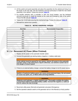 10-2014 9. Transfer Switch Service
2. Lift the switch and panel assembly and place the assembly into the cabinet and hang it on
the studs on the rear wall. Use the hardware removed previously to install the new switch
assembly in the cabinet. Torque the nuts per Table 23.
3. For transfer switches with a controller or with one circuit breaker, use the hardware
removed previously to install the bracket at the Load and Emergency side of the switch.
Torque the M6 nuts per Table 23.
4. Tighten the 1/4-20 bolts securing the mechanical lugs. Torque the bolts per Table 23.
5. Reinstall the cabinet door panel(s).
TABLE 23. METRIC HARDWARE TORQUES
Stud Size Recommended Torque (Nm)
M5 2
M6 4
M8 9
M10 20
M12 35
M16 84
M20 165
M24 283
M30 400
9.1.1.4 Reconnect AC Power (When Finished)
1. Replace all AC power to the automatic transfer switch.
2. Connect the generator set starting battery (negative (−) battery cable last).
WARNING
If the cabinet must be opened for any reason, remove AC power to the automatic
transfer switch. If the instructions require otherwise, use extreme caution due to
the danger of shock hazard.
3. If there is an external battery charger, connect the battery charger to its AC power source.
WARNING
Ignition of explosive battery gases can cause severe personal injury. Do not smoke
or cause any spark, arc, or flame while servicing batteries.
WARNING
Batteries emit hydrogen, a highly explosive gas. Thoroughly ventilate the battery
compartment before connecting battery cables. Connect the negative (-) cable (s)
first to reduce the risk of arcing.
4. Reconnect utility power (Normal) and generator set power (Emergency)
5. Set the operation selector switch on the generator set to in the Remote (or Auto) position
0914-0100 (Issue 16) 175
 