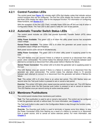10-2014 4. Description
4.2.1 Control Function LEDs
The control panel (see Figure 12) includes eight LEDs that display codes that indicate various
control functions that can be configured. The first five LEDs display the function code and the
last three LEDs display the value code for the displayed function. For information on configuring
these functions, see Section 5.11.
With the exception of the first LED (Test), normally these LEDs are off and are only lit when in
Configuration Mode. The Test LED is also used to notify the user of test periods.
4.2.2 Automatic Transfer Switch Status LEDs
The control panel includes six LEDs that provide Automatic Transfer Switch (ATS) status
information.
Utility Power Available: This green LED is lit when the utility power source has acceptable
output voltage.
Genset Power Available: This amber LED is lit when the generator set power source has
acceptable output voltage and frequency.
Both power source LEDs can be lit simultaneously.
Utility Power Connected: This green LED is lit when utility power is supplying power to the
load.
This LED flashes once per second if there is a failure to connect to or disconnect from utility
power, when commanded. The control makes five attempts (there is 10 seconds between each
attempt) to connect to or disconnect from utility power before it flashes the failure.
Genset Power Connected: This amber LED is lit when the generator set is supplying power to
the load.
This LED flashes once per second if there is a failure to connect to or disconnect from the
generator set, when commanded. The control makes five attempts (there is 10 seconds
between each attempt) to connect to or disconnect from the generator set before it flashes the
failure.
Test: This amber LED is lit when there is an active test period. This LED flashes twice per
second when the Test push button is pressed to set or cancel a test period.
Exercise: This amber LED lights when repeat exercise periods have been set. This LED flashes
twice per second when the Set Exercise push button is pressed to set or cancel an exercise.
This LED flashes once per second during an active exercise period.
4.2.3 Membrane Pushbuttons
The control panel includes three membrane push buttons.
Test: The Test pushbutton is used to set or cancel a test period. The control can be configured
to test the generator set with or without load. For more information, see Chapter 5.
The Test push button is also used in the Configuration Mode to step through the function codes,
see Section 5.11.
Override: The Override push button is used to terminate or bypass some time delays, to stop
the Power Connected LEDs from flashing as a result of a failure to connect to or disconnect
from a power source, and to cancel an active exercise period. For more information, see
Chapter 5.
0914-0100 (Issue 16) 23
 