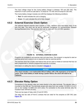 10-2014 4. Description
The input voltage range for the 2-amp battery charger is between 100 and 240 VAC. The
maximum in-rush current at cold start is 15 amps for 115 VAC amd 30 amps for 230 VAC.
The 2-amp battery charger includes one LED that displays the following conditions:
• Red: On solid indicates the unit is charging
• Green: On solid indicates the unit is fully charged
4.6.2 External Exercise Clock Option
The optional external exercise clock includes a 7-day, real-time clock that keeps track of the
time and date. The clock can be set for automatic changeover for summer/winter (Daylight
Savings/Standard) time. The exercise clock can be used with 12 or 24 VDC operation.
FIGURE 18. EXTERNAL EXERCISE CLOCK
Programs are available to set exercise start and stop times. One program is required to start an
exercise period and a second one is required to stop an exercise period.
The exercise clock has a built-in test feature that can be used to initiate an exercise that has not
been programmed or cancel a programmed exercise in process.
Information on setting the clock is included in Chapter 4.
NOTICE
The clock includes a non-replaceable lithium battery with a life expectancy of at least 10
years. If the clock battery is weak during a power failure, the clock will need to be
replaced.
4.6.3 Elevator Relay Option
Connections to the elevator relay are made directly to the relay terminals. The elevator relay is
mounted on the DIN rail. The terminals accept wire sizes from one number 18 AWG (1.0 mm2
)
wire to two number 12 AWG (4.0 mm2
) wires. For connection to the screw terminal, strip the
insulation back 3/8-inch (10 mm).
There are two types of relay coils (12 and 24 VDC).
The relay has two sets of Form-C contacts that are rated for five amperes at 250 VAC (see
Figure 19).
0914-0100 (Issue 16) 29
 