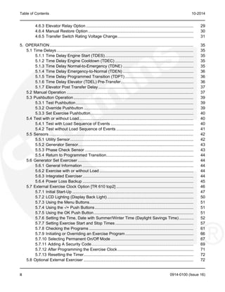 Table of Contents 10-2014
4.6.3 Elevator Relay Option................................................................................................ 29
4.6.4 Manual Restore Option.............................................................................................. 30
4.6.5 Transfer Switch Rating Voltage Change.................................................................... 31
5. OPERATION ................................................................................................................................ 35
5.1 Time Delays.......................................................................................................................... 35
5.1.1 Time Delay Engine Start (TDES)............................................................................... 35
5.1.2 Time Delay Engine Cooldown (TDEC) ...................................................................... 35
5.1.3 Time Delay Normal-to-Emergency (TDNE) ............................................................... 35
5.1.4 Time Delay Emergency-to-Normal (TDEN) ............................................................... 36
5.1.5 Time Delay Programmed Transition (TDPT) ............................................................. 36
5.1.6 Time Delay Elevator (TDEL) Pre-Transfer................................................................. 36
5.1.7 Elevator Post Transfer Delay..................................................................................... 37
5.2 Manual Operation ................................................................................................................. 37
5.3 Pushbutton Operation........................................................................................................... 39
5.3.1 Test Pushbutton......................................................................................................... 39
5.3.2 Override Pushbutton .................................................................................................. 39
5.3.3 Set Exercise Pushbutton............................................................................................ 40
5.4 Test with or without Load...................................................................................................... 40
5.4.1 Test with Load Sequence of Events .......................................................................... 40
5.4.2 Test without Load Sequence of Events ..................................................................... 41
5.5 Sensors................................................................................................................................. 42
5.5.1 Utility Sensor.............................................................................................................. 42
5.5.2 Generator Sensor....................................................................................................... 43
5.5.3 Phase Check Sensor ................................................................................................. 43
5.5.4 Return to Programmed Transition.............................................................................. 44
5.6 Generator Set Exerciser ....................................................................................................... 44
5.6.1 General Information ................................................................................................... 44
5.6.2 Exercise with or without Load .................................................................................... 44
5.6.3 Integrated Exerciser................................................................................................... 44
5.6.4 Power Loss Backup ................................................................................................... 45
5.7 External Exercise Clock Option [TR 610 top2] ..................................................................... 46
5.7.1 Initial Start-Up ............................................................................................................ 47
5.7.2 LCD Lighting (Display Back Light) ............................................................................. 50
5.7.3 Using the Menu Buttons............................................................................................. 51
5.7.4 Using the -/+ Push Buttons........................................................................................ 51
5.7.5 Using the OK Push Button......................................................................................... 51
5.7.6 Setting the Time, Date with Summer/Winter Time (Daylight Savings Time) ............. 52
5.7.7 Setting Exercise Start and Stop Times...................................................................... 57
5.7.8 Checking the Programs ............................................................................................. 61
5.7.9 Initiating or Overriding an Exercise Program............................................................. 66
5.7.10 Selecting Permanent On/Off Mode.......................................................................... 67
5.7.11 Adding A Security Code........................................................................................... 69
5.7.12 After Programming the Exercise Clock.................................................................... 71
5.7.13 Resetting the Timer.................................................................................................. 72
5.8 Optional External Exerciser .................................................................................................. 72
ii 0914-0100 (Issue 16)
 