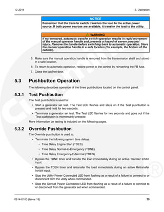 10-2014 5. Operation
NOTICE
Remember that the transfer switch transfers the load to the active power
source. If both power sources are available, it transfer the load to the utility.
WARNING
If not removed, automatic transfer switch operation results in rapid movement
of the manual operator handle and presents a hazard of severe personal
injury. Remove the handle before switching back to automatic operation. Store
the manual operation handle in a safe location (for example, the bottom of the
cabinet).
5. Make sure the manual operation handle is removed from the transmission shaft and stored
in a safe location.
6. To return to automatic operation, restore power to the control by reinserting the FB fuse.
7. Close the cabinet door.
5.3 Pushbutton Operation
The following describes operation of the three pushbuttons located on the control panel.
5.3.1 Test Pushbutton
The Test pushbutton is used to:
• Start a generator set test. The Test LED flashes and stays on if the Test pushbutton is
pressed and held for two seconds.
• Terminate a generator set test. The Test LED flashes for two seconds and goes out if the
Test pushbutton is momentarily pressed
More information on testing is included on the following pages.
5.3.2 Override Pushbutton
The Override pushbutton is used to:
• Terminate the following system time delays:
• Time Delay Engine Start (TDES)
• Time Delay Normal-to-Emergency (TDNE)
• Time Delay Emergency-to-Normal (TDEN)
• Bypass the TDNE timer and transfer the load immediately during an active Transfer Inhibit
input.
• Bypass the TDEN timer and retransfer the load immediately during an active Retransfer
Inhibit input.
• Stop the Utility Power Connected LED from flashing as a result of a failure to connect to or
disconnect from the utility when commanded.
• Stop the Genset Power Connected LED from flashing as a result of a failure to connect to
or disconnect from the generator set when commanded.
0914-0100 (Issue 16) 39
 