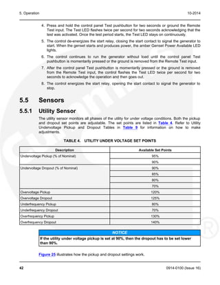 5. Operation 10-2014
4. Press and hold the control panel Test pushbutton for two seconds or ground the Remote
Test input. The Test LED flashes twice per second for two seconds acknowledging that the
test was activated. Once the test period starts, the Test LED stays on continuously.
5. The control de-energizes the start relay, closing the start contact to signal the generator to
start. When the genset starts and produces power, the amber Genset Power Available LED
lights.
6. The control continues to run the generator without load until the control panel Test
pushbutton is momentarily pressed or the ground is removed from the Remote Test input.
7. After the control panel Test pushbutton is momentarily pressed or the ground is removed
from the Remote Test input, the control flashes the Test LED twice per second for two
seconds to acknowledge the operation and then goes out.
8. The control energizes the start relay, opening the start contact to signal the generator to
stop.
5.5 Sensors
5.5.1 Utility Sensor
The utility sensor monitors all phases of the utility for under voltage conditions. Both the pickup
and dropout set points are adjustable. The set points are listed in Table 4. Refer to Utility
Undervoltage Pickup and Dropout Tables in Table 9 for information on how to make
adjustments.
TABLE 4. UTILITY UNDER VOLTAGE SET POINTS
Description Available Set Points
Undervoltage Pickup (% of Nominal) 95%
90%
Undervoltage Dropout (% of Nominal) 90%
85%
80%
70%
Overvoltage Pickup 120%
Overvoltage Dropout 125%
Underfrequency Pickup 80%
Underfrequency Dropout 70%
Overfrequency Pickup 130%
Overfrequency Dropout 140%
NOTICE
If the utility under voltage pickup is set at 90%, then the dropout has to be set lower
than 90%.
Figure 25 illustrates how the pickup and dropout settings work.
42 0914-0100 (Issue 16)
 