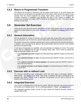 5. Operation 10-2014
5.5.4 Return to Programmed Transition
This feature can be used in conjunction with the phase check sensor. If, for some reason the
two sources do not fall within the specified limits of the phase check sensor for a period of two
minutes, then the control bypasses the phase check sensor, returns to the Programmed
Transition sequence of operation, and transfers the load. If this feature is enabled, the
programmed transition time delay (TDPT) should be set greater than zero. The actual setting
depends on your load.
5.6 Generator Set Exerciser
There are two exercise clock options, A049B864 and 0307-3053. Please refer to the appropriate
section for further details on your model: Section 5.7 for A049B864 and Section 5.8 for 0307-
3053.
5.6.1 General Information
Run the generator for at least 30 minutes once each week with at least 50% load (if possible). If
you do not want to use the exerciser, use the Test switch, to test the generator set each week.
The control includes an integrated exerciser that is set by pressing the Set Exercise pushbutton.
In addition, there may also be an optional fully programmable external exerciser clock installed
and wired to a control input.
If both types of exercisers are available, only one exerciser can operate at a time. The control
panel must be configured for the type of exerciser being used. This is done by setting the
External Exerciser function ON or OFF.
• If the integrated exerciser is used, the External Exercise ON/OFF function must be set to
OFF.
• If the external exerciser is used, the External Exercise ON/OFF function must be set to
ON.
• If the external exerciser is factory-supplied, the External Exercise ON/OFF function is
set to ON at the factory.
• If the external exerciser is not factory installed, the External Exercise ON/OFF function
is set to OFF.
5.6.2 Exercise with or without Load
The exercise with/without load configuration works with both types of exercisers (default =
without load) - see Section 5.11. When "With Load" is selected, the load is transferred to the
generator set. When "Without Load" is selected, the generator set runs with no load for the
duration of the exercise period.
5.6.3 Integrated Exerciser
This function is standard and is built into the control. With this exerciser, the exercise period is
20 minutes and it repeats every 7, 14, 21, or 28 days (default = 7 days) - see Section 5.11.
The integrated exercise function cannot be used unless the External Exercise function is
disabled (set to Off).
44 0914-0100 (Issue 16)
 