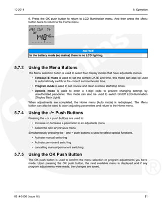 10-2014 5. Operation
6. Press the OK push button to return to LCD Illumination menu. And then press the Menu
button twice to return to the Home menu.
NOTICE
In the battery mode (no mains) there is no LCD lighting.
5.7.3 Using the Menu Buttons
The Menu selection button is used to select four display modes that have adjustable menus.
• Time/DATE mode is used to set the correct DATE and time. this mode can also be used
to automatically switch to the correct summer/winter time.
• Program mode is used to set, review and clear exercise start/stop times.
• Options mode is used to enter a 4-digit code to prevent changing settings by
unauthorized personnel. This mode can also be used to switch On/Off LCD-Illumination
(Display Back Light).
When adjustments are completed, the Home menu (Auto mode) is redisplayed. The Menu
button can also be used to abort adjusting parameters and return to the Home menu.
5.7.4 Using the -/+ Push Buttons
Pressing the - or + push buttons are used to:
• Increase or decrease a parameter in an adjustable menu
• Select the next or previous menu
Simultaneously pressing the - and + push buttons is used to select special functions.
• Activate manual switching
• Activate permanent switching
• cancelling manual/permanent switching
5.7.5 Using the OK Push Button
The OK push button is used to confirm the menu selection or program adjustments you have
made. Upon pressing the OK push button, the next available menu is displayed and if any
program adjustments were made, the changes are saved.
0914-0100 (Issue 16) 51
 