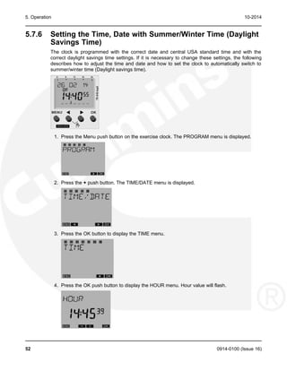 5. Operation 10-2014
5.7.6 Setting the Time, Date with Summer/Winter Time (Daylight
Savings Time)
The clock is programmed with the correct date and central USA standard time and with the
correct daylight savings time settings. If it is necessary to change these settings, the following
describes how to adjust the time and date and how to set the clock to automatically switch to
summer/winter time (Daylight savings time).
1. Press the Menu push button on the exercise clock. The PROGRAM menu is displayed.
2. Press the + push button. The TIME/DATE menu is displayed.
3. Press the OK button to display the TIME menu.
4. Press the OK push button to display the HOUR menu. Hour value will flash.
52 0914-0100 (Issue 16)
 