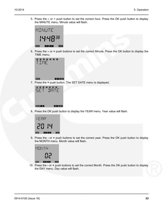 10-2014 5. Operation
5. Press the – or + push button to set the correct hour. Press the OK push button to display
the MINUTE menu. Minute value will flash.
6. Press the – or + push buttons to set the correct Minute. Press the OK button to display the
TIME menu.
7. Press the + push button. The SET DATE menu is displayed.
8. Press the OK push button to display the YEAR menu. Year value will flash.
9. Press the - or + push buttons to set the correct year. Press the OK push button to display
the MONTH menu. Month value will flash.
10. Press the - or + push buttons to set the correct Month. Press the OK push button to display
the DAY menu. Day value will flash.
0914-0100 (Issue 16) 53
 
