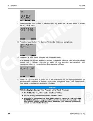 5. Operation 10-2014
11. Press the - or + push buttons to set the correct day. Press the OK push button to display
the SET DATE menu.
12. Press the + push button. The Summer/Winter (SU--WI) menu is displayed.
13. Press the OK push button to display the World Area menu.
It is possible to choose between 6 pre-set changeover settings, use own changeover
settings with 2 different methods, or switch off the automatic summer/winter time
changeover using - or + push buttons. Country value will flash.
14. Press - or + push buttons to select one of the world areas that has been programmed for
automatic time correction or else set up your own changeover times. Then press the OK
push button to activate and return to SU-WI menu.
NOTICE
With the Daylight Savings Time Program set for North America:
• The first Sunday in April moves the time forward 1 hour
• The last Sunday in October moves the time back 1 hour
• If you wish to select one of the world areas (GB/IRL/P, FIN/GR/TR, CDN, USA, IRAN,
EUROPE) that has been programmed for automatic time correction, press the + or -
push buttons until the correct world area is selected. Then press the OK button to
activate and return to SU-WI menu.
54 0914-0100 (Issue 16)
 