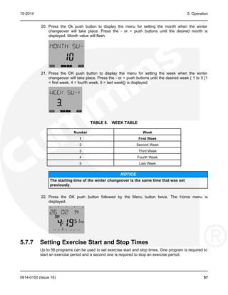 10-2014 5. Operation
20. Press the Ok push button to display the menu for setting the month when the winter
changeover will take place. Press the - or + push buttons until the desired month is
displayed. Month value will flash.
21. Press the OK push button to display the menu for setting the week when the winter
changeover will take place. Press the - or + push buttons until the desired week ( 1 to 5 [1
= first week, 4 = fourth week, 5 = last week]) is displayed.
TABLE 8. WEEK TABLE
Number Week
1 First Week
2 Second Week
3 Third Week
4 Fourth Week
5 Last Week
NOTICE
The starting time of the winter changeover is the same time that was set
previously.
22. Press the OK push button followed by the Menu button twice. The Home menu is
displayed.
5.7.7 Setting Exercise Start and Stop Times
Up to 56 programs can be used to set exercise start and stop times. One program is required to
start an exercise period and a second one is required to stop an exercise period.
0914-0100 (Issue 16) 57
 