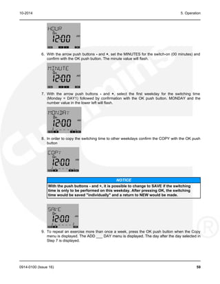 10-2014 5. Operation
6. With the arrow push buttons - and +, set the MINUTES for the switch-on (00 minutes) and
confirm with the OK push button. The minute value will flash.
7. With the arrow push buttons - and +, select the first weekday for the switching time
(Monday = DAY1) followed by confirmation with the OK push button. MONDAY and the
number value in the lower left will flash.
8. In order to copy the switching time to other weekdays confirm the COPY with the OK push
button
NOTICE
With the push buttons - and +, it is possible to change to SAVE if the switching
time is only to be performed on this weekday. After pressing OK, the switching
time would be saved "individually" and a return to NEW would be made.
9. To repeat an exercise more than once a week, press the OK push button when the Copy
menu is displayed. The ADD ___ DAY menu is displayed. The day after the day selected in
Step 7 is displayed.
0914-0100 (Issue 16) 59
 