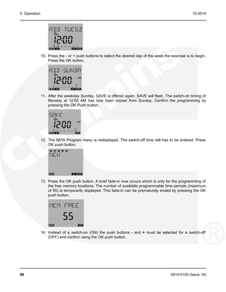 5. Operation 10-2014
10. Press the - or + push buttons to select the desired day of the week the exercise is to begin.
Press the OK button.
11. After the weekday Sunday, SAVE is offered again. SAVE will flash. The switch-on timing of
Monday at 12:00 AM has now been copied from Sunday. Confirm the programming by
pressing the OK Push button.
12. The NEW Program menu is redisplayed. The switch-off time still has to be entered. Press
OK push button.
13. Press the OK push button. A brief fade-in now occurs which is only for the programming of
the free memory locations. The number of available programmable time periods (maximum
of 55) is temporarily displayed. This fade-in can be prematurely ended by pressing the OK
push button.
14. Instead of a switch-on (ON) the push buttons - and + must be selected for a switch-off
(OFF) and confirm using the OK push button.
60 0914-0100 (Issue 16)
 