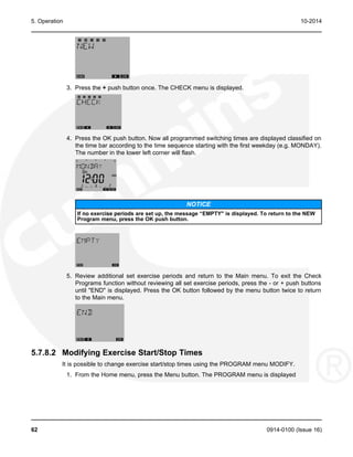 5. Operation 10-2014
3. Press the + push button once. The CHECK menu is displayed.
4. Press the OK push button. Now all programmed switching times are displayed classified on
the time bar according to the time sequence starting with the first weekday (e.g. MONDAY).
The number in the lower left corner will flash.
NOTICE
If no exercise periods are set up, the message “EMPTY" is displayed. To return to the NEW
Program menu, press the OK push button.
5. Review additional set exercise periods and return to the Main menu. To exit the Check
Programs function without reviewing all set exercise periods, press the - or + push buttons
until "END" is displayed. Press the OK button followed by the menu button twice to return
to the Main menu.
5.7.8.2 Modifying Exercise Start/Stop Times
It is possible to change exercise start/stop times using the PROGRAM menu MODIFY.
1. From the Home menu, press the Menu button. The PROGRAM menu is displayed
62 0914-0100 (Issue 16)
 