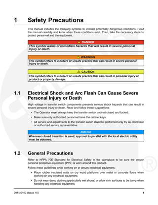 1 Safety Precautions
This manual includes the following symbols to indicate potentially dangerous conditions. Read
the manual carefully and know when these conditions exist. Then, take the necessary steps to
protect personnel and the equipment.
DANGER
This symbol warns of immediate hazards that will result in severe personal
injury or death.
WARNING
This symbol refers to a hazard or unsafe practice that can result in severe personal
injury or death.
CAUTION
This symbol refers to a hazard or unsafe practice that can result in personal injury or
product or property damage.
1.1 Electrical Shock and Arc Flash Can Cause Severe
Personal Injury or Death
High voltage in transfer switch components presents serious shock hazards that can result in
severe personal injury or death. Read and follow these suggestions:
• The Operator must always keep the transfer switch cabinet closed and locked.
• Make sure only authorized personnel have the cabinet keys.
• All service and adjustments to the transfer switch must be performed only by an electrician
or authorized service representative.
NOTICE
Whenever closed transition is used, approval to parallel with the local electric utility
must be obtained.
1.2 General Precautions
Refer to NFPA 70E Standard for Electrical Safety in the Workplace to be sure the proper
personal protective equipment (PPE) is worn around this product.
Follow these guidelines while working on or around electrical equipment.
• Place rubber insulated mats on dry wood platforms over metal or concrete floors when
working on any electrical equipment.
• Do not wear damp clothing (particularly wet shoes) or allow skin surfaces to be damp when
handling any electrical equipment.
0914-0100 (Issue 16) 1
 