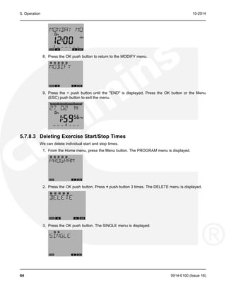 5. Operation 10-2014
8. Press the OK push button to return to the MODIFY menu.
9. Press the + push button until the "END" is displayed. Press the OK button or the Menu
(ESC) push button to exit the menu.
5.7.8.3 Deleting Exercise Start/Stop Times
We can delete individual start and stop times.
1. From the Home menu, press the Menu button. The PROGRAM menu is displayed.
2. Press the OK push button. Press + push button 3 times. The DELETE menu is displayed.
3. Press the OK push button. The SINGLE menu is displayed.
64 0914-0100 (Issue 16)
 