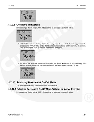 10-2014 5. Operation
5.7.9.2 Overriding an Exercise
In the example shown below, “On" indicates that an exercise is currently active.
1. With the Home menu displayed, simultaneously press the - and + buttons for approximately
one second. “OVERRIDE" and a hand symbol are displayed on the screen. In addition,
“On" is switched to “Off" to indicate the exercise is stopped.
2. To restart the exercise, simultaneously press the - and + buttons for approximately one
second. The original Home menu is redisplayed and “Off" is switched back to “On."
5.7.10 Selecting Permanent On/Off Mode
The exercise clock has a permanent on/off mode feature.
5.7.10.1 Selecting Permanent On/Off Mode Without an Active Exercise
In the example shown below, “Off" indicates that no exercise is currently active.
0914-0100 (Issue 16) 67
 