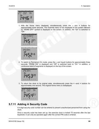 10-2014 5. Operation
1. With the Home menu displayed, simultaneously press the – and + buttons for
approximately three seconds. The Override menu is first displayed on the screen followed
by “PERM OFF" symbol is displayed on the screen. In addition, the "On" is switched to
"Off."
2. To switch to Permanent On mode, press the – and +push buttons for approximately three
seconds. “PERM ON" is displayed and “Off" is switched back to “On." In addition, a
continuous band of segments is displayed on the top of the screen.
3. To return the clock to its original state, simultaneously press the + –and + buttons for
approximately one second. The original Home menu is redisplayed.
5.7.11 Adding A Security Code
A 4-digit security code number can be entered to prevent unauthorized personnel from using the
clock.
Once a security code has been set up, the exercise clock is locked 75 seconds after the last
keystroke. It can only be operated again after the correct PIN code is entered.
0914-0100 (Issue 16) 69
 