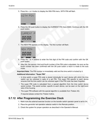10-2014 5. Operation
5. Press the – or + button to display the With PIN menu. WITH PIN will flash.
6. Press the OK push button to display the CURRENT PIN (here 0000). Continue with the OK
push button.
7. The NEW PIN appears on the display. The first number will flash.
8. Press the - or + buttons to enter the first digit of the PIN code and confirm with the OK
push button.
9. After this, the second, third and fourth number of the PIN code is stipulated. As soon as the
fourth number has been confirmed with the OK push button a return is made to the auto
mode.
Important Note: The PIN number is immediately valid and the time switch is locked by it.
Additional Information: "Super PIN"
• In time switch a super PIN code is stored individually for each device with which the time
switch can be unlocked in spite of a set PIN. This super PIN specific to each device
ensures that the time switch can be unlocked again if the PIN code has been forgotten.
• The super PIN code is calculated from a special algorithm from the time switch device
serial number. This serial number, specific to each device, can be seen on the right-hand
side of the housing.
• The super PIN software with the special algorithm is available from Theben AG.
If required please contact the Theben hotline.
5.7.12 After Programming the Exercise Clock
1. Make sure the external exercise function on the transfer switch operator panel is set to On.
2. Place the generator set operation selector switch in the Remote position.
3. Check the system for proper operation as described in the Operator's Manual.
0914-0100 (Issue 16) 71
 