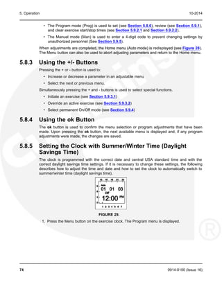 5. Operation 10-2014
• The Program mode (Prog) is used to set (see Section 5.8.6), review (see Section 5.9.1),
and clear exercise start/stop times (see Section 5.9.2.1 and Section 5.9.2.2).
• The Manual mode (Man) is used to enter a 4-digit code to prevent changing settings by
unauthorized personnel (See Section 5.9.5).
When adjustments are completed, the Home menu (Auto mode) is redisplayed (see Figure 28).
The Menu button can also be used to abort adjusting parameters and return to the Home menu.
5.8.3 Using the +/- Buttons
Pressing the + or - button is used to:
• Increase or decrease a parameter in an adjustable menu
• Select the next or previous menu.
Simultaneously pressing the + and - buttons is used to select special functions.
• Initiate an exercise (see Section 5.9.3.1)
• Override an active exercise (see Section 5.9.3.2)
• Select permanent On/Off mode (see Section 5.9.4)
5.8.4 Using the ok Button
The ok button is used to confirm the menu selection or program adjustments that have been
made. Upon pressing the ok button, the next available menu is displayed and, if any program
adjustments were made, the changes are saved.
5.8.5 Setting the Clock with Summer/Winter Time (Daylight
Savings Time)
The clock is programmed with the correct date and central USA standard time and with the
correct daylight savings time settings. If it is necessary to change these settings, the following
describes how to adjust the time and date and how to set the clock to automatically switch to
summer/winter time (daylight savings time).
FIGURE 29.
1. Press the Menu button on the exercise clock. The Program menu is displayed.
74 0914-0100 (Issue 16)
 