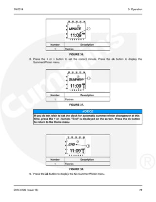 10-2014 5. Operation
Number Description
1 Flashes
FIGURE 36.
8. Press the + or − button to set the correct minute. Press the ok button to display the
Summer/Winter menu.
Number Description
1 Flashes
FIGURE 37.
NOTICE
If you do not wish to set the clock for automatic summer/winter changeover at this
time, press the + or - button. "End" is displayed on the screen. Press the ok button
to return to the Home menu.
Number Description
1 Flashes
FIGURE 38.
9. Press the ok button to display the No Summer/Winter menu.
0914-0100 (Issue 16) 77
 