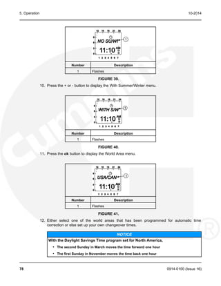 5. Operation 10-2014
Number Description
1 Flashes
FIGURE 39.
10. Press the + or - button to display the With Summer/Winter menu.
Number Description
1 Flashes
FIGURE 40.
11. Press the ok button to display the World Area menu.
Number Description
1 Flashes
FIGURE 41.
12. Either select one of the world areas that has been programmed for automatic time
correction or else set up your own changeover times.
NOTICE
With the Daylight Savings Time program set for North America,
• The second Sunday in March moves the time forward one hour
• The first Sunday in November moves the time back one hour
78 0914-0100 (Issue 16)
 