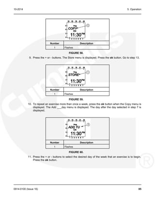 10-2014 5. Operation
Number Description
1 Flashes
FIGURE 58.
9. Press the + or - buttons. The Store menu is displayed. Press the ok button. Go to step 13.
Number Description
1 Flashes
FIGURE 59.
10. To repeat an exercise more than once a week, press the ok button when the Copy menu is
displayed. The Add ___day menu is displayed. The day after the day selected in step 7 is
displayed.
Number Description
1 Flashes
FIGURE 60.
11. Press the + or - buttons to select the desired day of the week that an exercise is to begin.
Press the ok button.
0914-0100 (Issue 16) 85
 