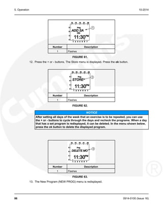 5. Operation 10-2014
Number Description
1 Flashes
FIGURE 61.
12. Press the + or - buttons. The Store menu is displayed. Press the ok button.
Number Description
1 Flashes
FIGURE 62.
NOTICE
After setting all days of the week that an exercise is to be repeated, you can use
the + or - buttons to cycle through the days and recheck the programs. When a day
that has a set program is redisplayed, it can be deleted. In the menu shown below,
press the ok button to delete the displayed program.
Number Description
1 Flashes
FIGURE 63.
13. The New Program (NEW PROG) menu is redisplayed.
86 0914-0100 (Issue 16)
 