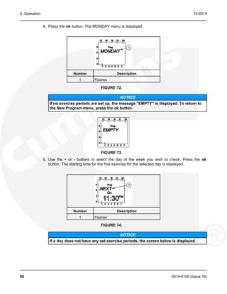 5. Operation 10-2014
4. Press the ok button. The MONDAY menu is displayed.
Number Description
1 Flashes
FIGURE 72.
NOTICE
If no exercise periods are set up, the message "EMPTY" is displayed. To return to
the New Program menu, press the ok button.
FIGURE 73.
5. Use the + or - buttons to select the day of the week you wish to check. Press the ok
button. The starting time for the first exercise for the selected day is displayed.
Number Description
1 Flashes
FIGURE 74.
NOTICE
If a day does not have any set exercise periods, the screen below is displayed.
90 0914-0100 (Issue 16)
 