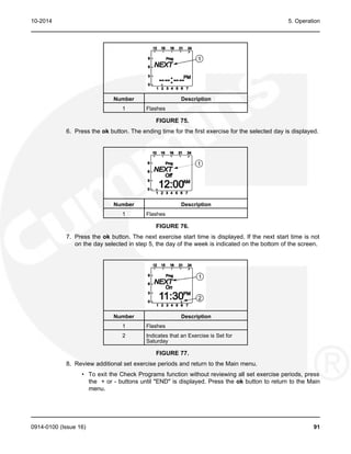 10-2014 5. Operation
Number Description
1 Flashes
FIGURE 75.
6. Press the ok button. The ending time for the first exercise for the selected day is displayed.
Number Description
1 Flashes
FIGURE 76.
7. Press the ok button. The next exercise start time is displayed. If the next start time is not
on the day selected in step 5, the day of the week is indicated on the bottom of the screen.
Number Description
1 Flashes
2 Indicates that an Exercise is Set for
Saturday
FIGURE 77.
8. Review additional set exercise periods and return to the Main menu.
• To exit the Check Programs function without reviewing all set exercise periods, press
the + or - buttons until "END" is displayed. Press the ok button to return to the Main
menu.
0914-0100 (Issue 16) 91
 