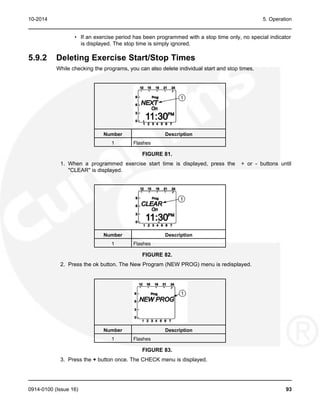 10-2014 5. Operation
• If an exercise period has been programmed with a stop time only, no special indicator
is displayed. The stop time is simply ignored.
5.9.2 Deleting Exercise Start/Stop Times
While checking the programs, you can also delete individual start and stop times.
Number Description
1 Flashes
FIGURE 81.
1. When a programmed exercise start time is displayed, press the + or - buttons until
"CLEAR" is displayed.
Number Description
1 Flashes
FIGURE 82.
2. Press the ok button. The New Program (NEW PROG) menu is redisplayed.
Number Description
1 Flashes
FIGURE 83.
3. Press the + button once. The CHECK menu is displayed.
0914-0100 (Issue 16) 93
 
