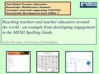 Reaching teachers and teacher educators around
the world - an example from developing engagement
in the MESH Spelling Guide
Colin Harrison, University of Nottingham
2nd Global Teacher Education
Knowledge Mobilisation Summit:
strategies and tools supporting UNESCO's
Sustainable Development Goal (SDG) 4
 