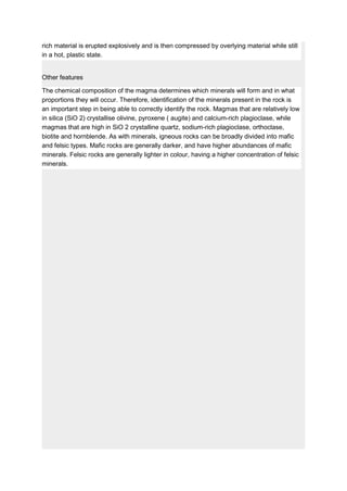 rich material is erupted explosively and is then compressed by overlying material while still
in a hot, plastic state.
Other features
The chemical composition of the magma determines which minerals will form and in what
proportions they will occur. Therefore, identification of the minerals present in the rock is
an important step in being able to correctly identify the rock. Magmas that are relatively low
in silica (SiO 2) crystallise olivine, pyroxene ( augite) and calcium-rich plagioclase, while
magmas that are high in SiO 2 crystalline quartz, sodium-rich plagioclase, orthoclase,
biotite and hornblende. As with minerals, igneous rocks can be broadly divided into mafic
and felsic types. Mafic rocks are generally darker, and have higher abundances of mafic
minerals. Felsic rocks are generally lighter in colour, having a higher concentration of felsic
minerals.
 