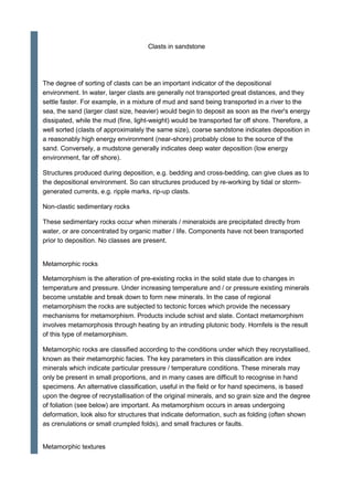 Clasts in sandstone
The degree of sorting of clasts can be an important indicator of the depositional
environment. In water, larger clasts are generally not transported great distances, and they
settle faster. For example, in a mixture of mud and sand being transported in a river to the
sea, the sand (larger clast size, heavier) would begin to deposit as soon as the river's energy
dissipated, while the mud (fine, light-weight) would be transported far off shore. Therefore, a
well sorted (clasts of approximately the same size), coarse sandstone indicates deposition in
a reasonably high energy environment (near-shore) probably close to the source of the
sand. Conversely, a mudstone generally indicates deep water deposition (low energy
environment, far off shore).
Structures produced during deposition, e.g. bedding and cross-bedding, can give clues as to
the depositional environment. So can structures produced by re-working by tidal or storm-
generated currents, e.g. ripple marks, rip-up clasts.
Non-clastic sedimentary rocks
These sedimentary rocks occur when minerals / mineraloids are precipitated directly from
water, or are concentrated by organic matter / life. Components have not been transported
prior to deposition. No classes are present.
Metamorphic rocks
Metamorphism is the alteration of pre-existing rocks in the solid state due to changes in
temperature and pressure. Under increasing temperature and / or pressure existing minerals
become unstable and break down to form new minerals. In the case of regional
metamorphism the rocks are subjected to tectonic forces which provide the necessary
mechanisms for metamorphism. Products include schist and slate. Contact metamorphism
involves metamorphosis through heating by an intruding plutonic body. Hornfels is the result
of this type of metamorphism.
Metamorphic rocks are classified according to the conditions under which they recrystallised,
known as their metamorphic facies. The key parameters in this classification are index
minerals which indicate particular pressure / temperature conditions. These minerals may
only be present in small proportions, and in many cases are difficult to recognise in hand
specimens. An alternative classification, useful in the field or for hand specimens, is based
upon the degree of recrystallisation of the original minerals, and so grain size and the degree
of foliation (see below) are important. As metamorphism occurs in areas undergoing
deformation, look also for structures that indicate deformation, such as folding (often shown
as crenulations or small crumpled folds), and small fractures or faults.
Metamorphic textures
 