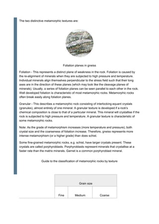 The two distinctive metamorphic textures are:
Foliation planes in gneiss
Foliation - This represents a distinct plane of weakness in the rock. Foliation is caused by
the re-alignment of minerals when they are subjected to high pressure and temperature.
Individual minerals align themselves perpendicular to the stress field such that their long
axes are in the direction of these planes (which may look like the cleavage planes of
minerals). Usually, a series of foliation planes can be seen parallel to each other in the rock.
Well developed foliation is characteristic of most metamorphic rocks. Metamorphic rocks
often break easily along foliation planes.
Granular - This describes a metamorphic rock consisting of interlocking equant crystals
(granules), almost entirely of one mineral. A granular texture is developed if a rock's
chemical composition is close to that of a particular mineral. This mineral will crystallise if the
rock is subjected to high pressure and temperature. A granular texture is characteristic of
some metamorphic rocks.
Note: As the grade of metamorphism increases (more temperature and pressure), both
crystal size and the coarseness of foliation increase. Therefore, gneiss represents more
intense metamorphism (or a higher grade) than does schist.
Some fine-grained metamorphic rocks, e.g. schist, have larger crystals present. These
crystals are called porphyroblasts. Porphyroblasts represent minerals that crystallise at a
faster rate than the matrix minerals. Garnet is a common porphyroblast mineral.
Guide to the classification of metamorphic rocks by texture
Grain size
Fine Medium Coarse
 