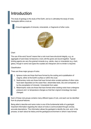 Introduction
The study of geology is the study of the Earth, and so is ultimately the study of rocks.
Geologists define a rock as:
A bound aggregate of minerals, mineraloids, or fragments of other rocks.
Chert
The use of the word 'bound' means that a rock must have structural integrity, e.g. an
aggregate of sand does not become a rock until the grains are bound together. Typical
binding agents are very fine grained minerals (e.g. calcite, clay) or mineraloids (e.g. chert,
glass), though in some rock types the crystals are intergrown and no binder is required.
Classification
There are three major groups of rocks:
1. Igneous rocks are those that have formed by the cooling and crystallisation of
magma, either at the Earth's surface or within the crust;
2. Sedimentary rocks are those that have formed when eroded particles of other rocks
have been deposited (on the ocean floor, stream/lake beds, etc) and compacted, or
by the precipitation of minerals / mineraloids from water;
3. Metamorphic rocks are those that have formed when existing rocks have undergone
pressure and / or temperature changes so that their original mineralogy has been
changed.
Each of these rock groups contains many different types of rock, and each can be identified
from its physical features.
Being able to describe and name rocks is one of the fundamental skills of a geologist.
Important information regarding the nature of rocks is communicated through concise,
accurate descriptions. This information allows the geologist to identify the rock, and, in the
process, to learn about its history and the geological environment in which it was formed.
 