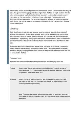 A knowledge of field relationships between different rock units is fundamental to the study of
rocks. It is gained from mapping and observing rocks in the field. In depth analysis of rocks
using a microscope or sophisticated analytical laboratory equipment provides important
information on their composition. In between these extremes is the observation and
description of hand specimens. The term hand specimen refers to an easily manageable
piece of rock that can be picked up and easily transported back to the geologist's base for
further investigation.
Methodology
Rock identification is a systematic process, requiring concise, accurate descriptions of
physical characteristics. This process is called petrography. Geologists use petrographic
descriptions to communicate the essential features of rocks in writing (with illustrations /
photographs if appropriate). Petrographic descriptions also summarise these characteristics
for future reference. They should contain sufficient information to allow identification of the
rock.
Systematic petrographic descriptions, as the name suggests, should follow a systematic
pattern detailing the necessary information in a set order. Geologists need to be able to
determine the physical properties of rocks based on observations and simple tests that can
be conducted in the field.
Features of rocks
Important features to look for when writing descriptions and identifying rocks are:
Texture: Refers to the shape, arrangement and distribution of minerals or grains /
clasts within the rock - the texture in a geological sense does NOT refer to the
roughness of the surface of the rock;
Structure: Refers to broader features of a rock which may extend beyond the hand
specimen into the outcrop; examples are bedding (in sedimentary rocks),
foliation (in metamorphic rocks);
Note: Texture and structure, collectively referred to as fabric, are of primary
importance in determining which major rock group a particular rock specimen
belongs to.
 