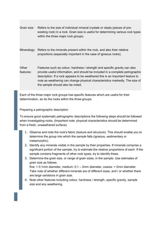 Grain size: Refers to the size of individual mineral crystals or clasts (pieces of pre-
existing rock) in a rock. Grain size is useful for determining various rock types
within the three major rock groups;
Mineralogy: Refers to the minerals present within the rock, and also their relative
proportions (especially important in the case of igneous rocks);
Other
features:
Features such as colour, hardness / strength and specific gravity can also
provide useful information, and should be included in a complete petrographic
description. If a rock appears to be weathered this is an important feature to
note as weathering can change physical characteristics markedly. The size of
the sample should also be noted.
Each of the three major rock groups has specific features which are useful for their
determination, as do the rocks within the three groups.
Preparing a petrographic description
To ensure good systematic petrographic descriptions the following steps should be followed
when investigating rocks. (Important note: physical characteristics should be determined
from a fresh, unweathered surface):
1. Observe and note the rock's fabric (texture and structure). This should enable you to
determine the group into which the sample falls (igneous, sedimentary or
metamorphic).
2. Identify any minerals visible in the sample by their properties. If minerals comprise a
significant portion of the sample, try to estimate the relative proportions of each. If the
sample contains fragments of other rock types, try to identify these.
3. Determine the grain size, or range of grain sizes, in the sample. Use estimates of
grain size as follows:
fine: < 0.1mm diameter, medium: 0.1 – 2mm diameter, coarse: > 2mm diameter.
Take note of whether different minerals are of different sizes, and / or whether there
are large variations in grain size.
4. Note other features including colour, hardness / strength, specific gravity, sample
size and any weathering.
 