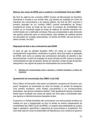 Reforço dos meios da ERSE para a auditoria à revisibilidade final dos CMEC
No final da vigência dos contratos CMEC (Custos de Manutenção do Equilíbrio
Contratual) é iniciada a sua revisão final, que deverá ser auditada em nome do
interesse dos consumidores e do sistema elétrico. No final de 2017 ocorrerá a
primeira cessação de um contrato CMEC (central termoelétrica de Sines),
sucedendo-se outras ao longo de dez anos. O processo de revisibilidade visa
conferir se os montantes pagos ao longo da vigência do contrato estiveram em
conformidade com a definição contratual. Pela sua complexidade e pela dimensão
dos ganhos potenciais para os consumidores, este trabalho de auditoria deverá
ser executado por unidade especializada, no âmbito da ERSE, até que termine o
último contrato, em 2027.
Regulação do Gás e dos combustíveis pela ERSE
O setor do gás de petróleo liquefeito (GPL) em todas as suas categorias,
nomeadamente engarrafado, canalizado e a granel, deve ficar sujeito à regulação
da ERSE, bem como os setores dos combustíveis derivados do petróleo e dos
biocombustíveis. A partir da avaliação do atual mercado do GPL butano e propano
comercializado em gás de garrafa, deverá ser reduzido o preço do gás de garrafa,
adequando o seu regime de preços às necessidades dos consumidores.
II. Medidas por consensualizar entre o Governo, o Partido Socialista e o Bloco de
Esquerda
Ajustamento da remuneração dos CMEC e dos CAE
Para o Bloco de Esquerda, este passo concretizaria o programa do Governo, que
prevê "renegociar as concessões do setor da energia, no sentido de assegurar
uma partilha equitativa, entre Estado (concedente) e os concessionários
particulares, dos ganhos entretanto obtidos". Este ajustamento deveria considerar
desde logo a evolução dos custos de capital nos anos após a privatização total,
que agravou a natureza excessiva daquelas rendas.
O governo e o Partido Socialista não concordaram com esta proposta do Bloco na
medida em que a renegociação se fará no âmbito do estudo independente da
revisibilidade dos CMEC (junto da ERSE), no respeito pela estabilidade do quadro
legal e regulatório, garantindo a segurança de consumidores e investidores. Por
outro lado está em curso na Assembleia da República já uma iniciativa do governo
!10
 