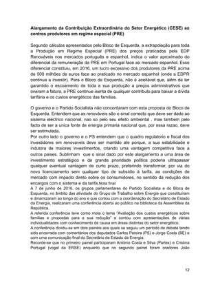 Alargamento da Contribuição Extraordinária do Setor Energético (CESE) ao
centros produtores em regime especial (PRE)
Segundo cálculos apresentados pelo Bloco de Esquerda, a extrapolação para toda
a Produção em Regime Especial (PRE) dos preços praticados pela EDP
Renováveis nos mercados português e espanhol, indica o valor aproximado do
diferencial da remuneração da PRE em Portugal face ao mercado espanhol. Esse
diferencial constituiu, em 2016, um lucro excessivo dos produtores da PRE acima
de 500 milhões de euros face ao praticado no mercado espanhol (onde a EDPR
continua a investir). Para o Bloco de Esquerda, não é aceitável que, além de ter
garantido o escoamento de toda a sua produção a preços administrativos que
oneram a fatura, a PRE continue isenta de qualquer contributo para baixar a dívida
tarifária e os custos energéticos das famílias.
O governo e o Partido Socialista não concordaram com esta proposta do Bloco de
Esquerda. Entendem que as renováveis são o sinal correcto que deve ser dado ao
sistema eléctrico nacional, nao so pelo seu efeito ambiental , mas tambem pelo
facto de ser a unica fonte de energia primaria nacional que, por essa razao, deve
ser estimulada.
Por outro lado o governo e o PS entendem que o quadro regulatorio e fiscal dos
investidores em renovaveis deve ser mantido ate porque, a sua estabilidade e
indutora de maiores investimentos, criando uma vantagem competitiva face a
outros paises. Sublinham que o sinal dado por este alargamento a uma área de
investimento estratégico e de grande prioridade política poderia ultrapassar
qualquer eventual vantagem de curto prazo, preferindo transformar, por via do
novo licenciamento sem qualquer tipo de subsídio à tarifa, as condições de
mercado com impacto direto sobre os consumidores, no sentido da redução dos
encargos com o sistema e da tarifa.Nota final
A 7 de junho de 2016, os grupos parlamentares do Partido Socialista e do Bloco de
Esquerda, no âmbito das atividade do Grupo de Trabalho sobre Energia que constituíram
e dinamizaram ao longo do ano e que contou com a coordenação do Secretário de Estado
da Energia, realizaram uma conferência aberta ao público na biblioteca da Assembleia da
República.
A referida conferência teve como mote o tema “Avaliação dos custos energéticos sobre
famílias e propostas para a sua redução” e contou com apresentações de várias
individualidades com conhecimento de causa em áreas distintas do setor energético.
A conferência dividiu-se em dois painéis aos quais se seguiu um período de debate tendo
sido encerrada com comentários dos deputados Carlos Pereira (PS) e Jorge Costa (BE) e
com uma comunicação final do Secretário de Estado da Energia.
Recorde-se que no primeiro painel participaram António Costa e Silva (Partex) e Cristina
Portugal (vogal da ERSE) enquanto que no segundo painel foram oradores João
!12
 