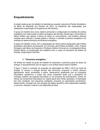 Enquadramento
A criação deste grupo de trabalho foi decidida por posição conjunta do Partido Socialista e
do Bloco de Esquerda em Outubro de 2015, na sequência das negociações que
viabilizaram a aprovação do Programa do XXI Governo.
O grupo de trabalho teve como objetivo primordial a configuração de medidas de política
energética com repercussão na fatura energética das famílias, desde logo a diminuição do
défice tarifário que agrava a fatura de todos os consumidores, mas também avançar
medidas para melhorar a receita pública e reforçar o combate à pobreza energética e as
medidas de desenvolvimento da eficiência energética.
O grupo de trabalho contou com a participação de vários peritos designados pelo Partido
Socialista e pelo Bloco de Esquerda. Em concreto, pelo Partido Socialista, a Dra. Cristina
Portugal e pelo Bloco de Esquerda o Professor Adelino Fortunato e a investigadora Diana
Pereira Neves. A coordenação dos trabalhos ficou a cargo do Secretario de Estado da
Energia, Jorge Seguro Sanches.
1. Panorama energético
No âmbito da missão do grupo de trabalho foi explorado o panorama geral do sector da
energia. O enquadramento que se segue é uma síntese desse mesmo trabalho.
A figura 1 ilustra a evolução da produção de eletricidade de 2005 a 2014 por fonte de
energia. O recurso à energia térmica tem diminuído, enquanto a hídrica diminuiu
ligeiramente, tendo aumentado a eólica. Observamos igualmente que as produções
fotovoltaica, geotérmica e outras são ainda incipientes ainda que a perspetiva de
evolução, patente nos projetos licenciados ou em processo de licenciamento, indicie um
reforço da componente fotovoltaica em regime geral (sem tarifas apoiadas). A importação
tem sido constante, com pequenas oscilações, enquanto as exportações aumentaram.
Neste sentido, Portugal vive uma situação de relativo equilíbrio entre capacidade instalada
e consumo, estando a reduzir a sua dependência fóssil.
!2
 