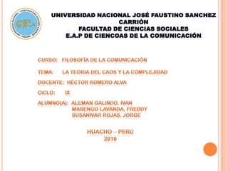 UNIVERSIDAD NACIONAL JOSÉ FAUSTINO SANCHEZ CARRIÓN FACULTAD DE CIENCIAS SOCIALES E.A.P DE CIENCOAS DE LA COMUNICACIÓN CURSO:   Filosofía de la Comunicación  TEMA:      la teoria del caos y la complejidad DOCENTE:  Héctor Romero Alva CICLO:       IX ALUMNO(A):  ALEMAN GALINDO. IVAN                         MARENGO LAVANDA, FREDDY                         SUSANIVAR ROJAS, JORGE HUACHO – PERÚ 2010 