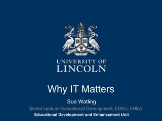 Why IT Matters 
Sue Watling 
Senior Lecturer Educational Development, EDEU, FHEA 
Educational Development and Enhancement Unit 
 
